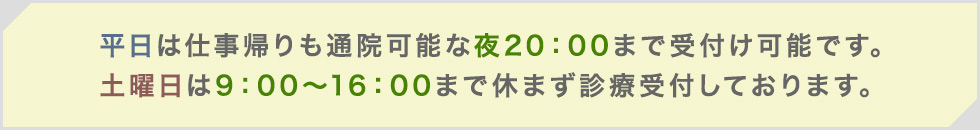平日は仕事帰りも通院可能な夜20：00まで受付け可能です。
土曜日は9：00～16：00まで休まず診療受付しております。